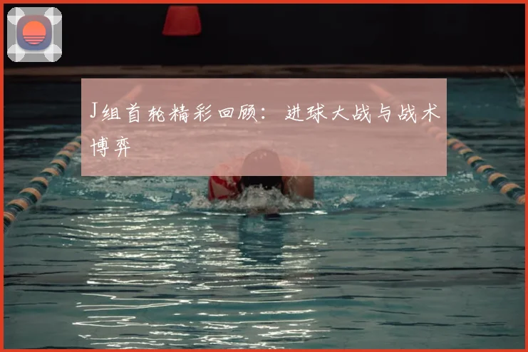 J组首轮精彩回顾：进球大战与战术博弈
