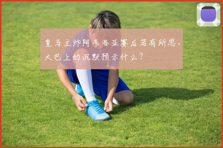皇马主帅阿韦洛亚赛后若有所思，大巴上的沉默预示什么？