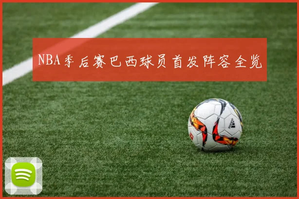 NBA季后赛巴西球员首发阵容全览