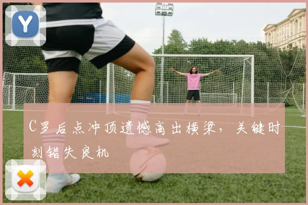C罗后点冲顶遗憾高出横梁，关键时刻错失良机