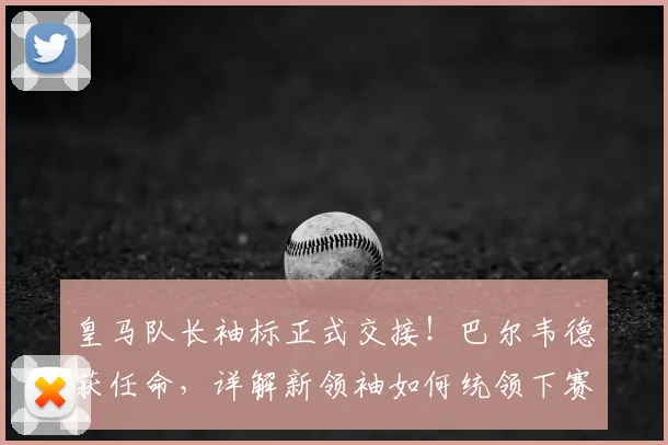 皇马队长袖标正式交接!巴尔韦德获任命,详解新领袖如何统领下赛季更衣室