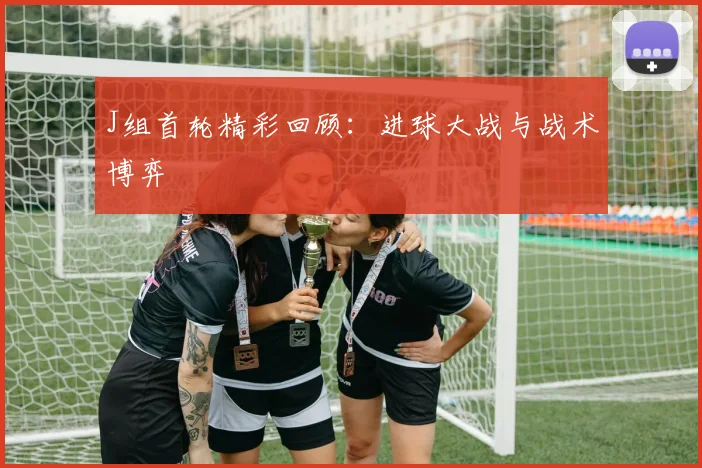 J组首轮精彩回顾：进球大战与战术博弈