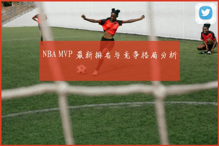 NBA MVP 最新排名与竞争格局分析