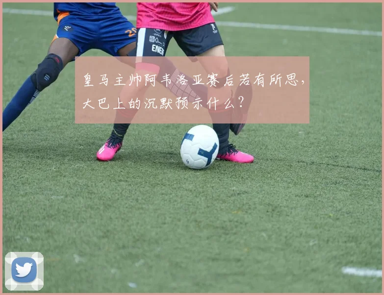 皇马主帅阿韦洛亚赛后若有所思，大巴上的沉默预示什么？